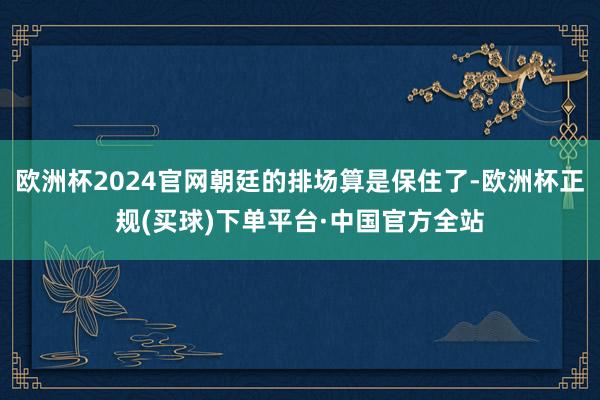 欧洲杯2024官网朝廷的排场算是保住了-欧洲杯正规(买球)下单平台·中国官方全站