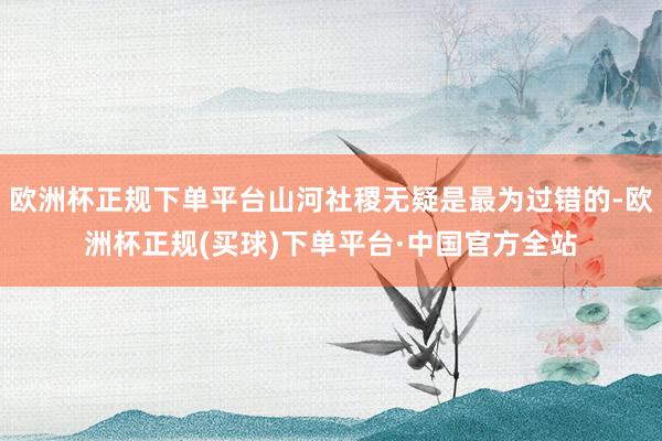 欧洲杯正规下单平台山河社稷无疑是最为过错的-欧洲杯正规(买球)下单平台·中国官方全站