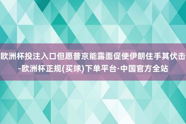 欧洲杯投注入口但愿普京能露面促使伊朗住手其伏击-欧洲杯正规(买球)下单平台·中国官方全站