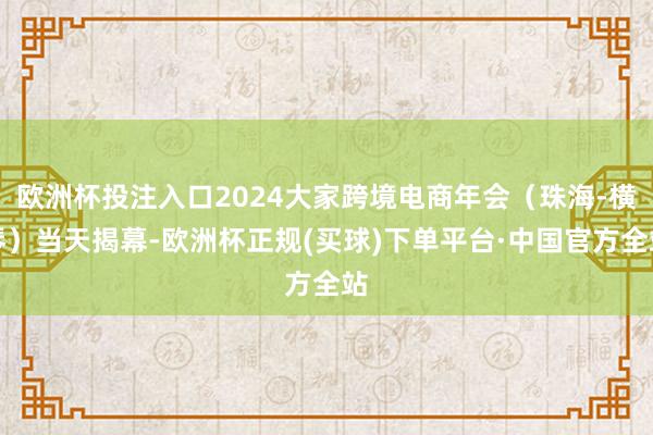 欧洲杯投注入口2024大家跨境电商年会（珠海-横琴）当天揭幕-欧洲杯正规(买球)下单平台·中国官方全站