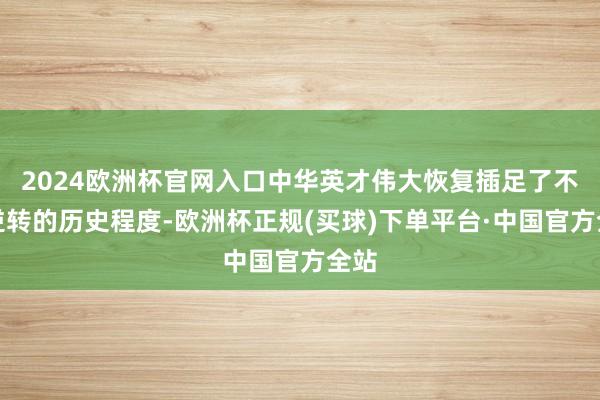 2024欧洲杯官网入口中华英才伟大恢复插足了不成逆转的历史程度-欧洲杯正规(买球)下单平台·中国官方全站