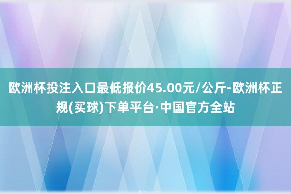 欧洲杯投注入口最低报价45.00元/公斤-欧洲杯正规(买球)下单平台·中国官方全站