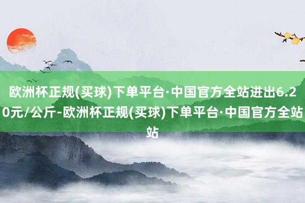 欧洲杯正规(买球)下单平台·中国官方全站进出6.20元/公斤-欧洲杯正规(买球)下单平台·中国官方全站