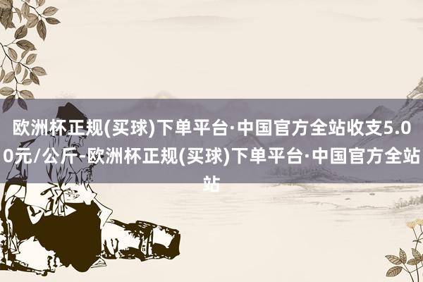 欧洲杯正规(买球)下单平台·中国官方全站收支5.00元/公斤-欧洲杯正规(买球)下单平台·中国官方全站