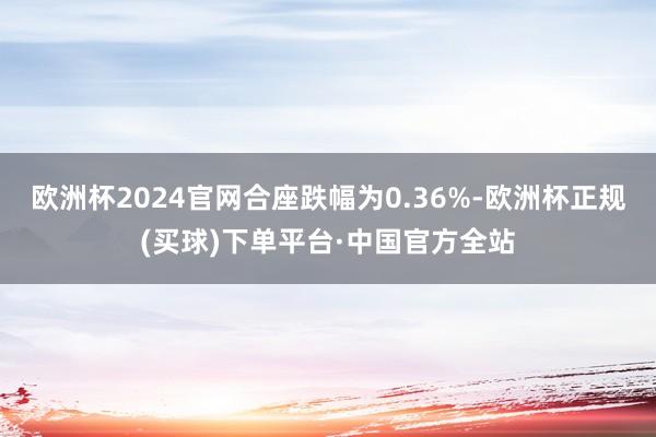 欧洲杯2024官网合座跌幅为0.36%-欧洲杯正规(买球)下单平台·中国官方全站