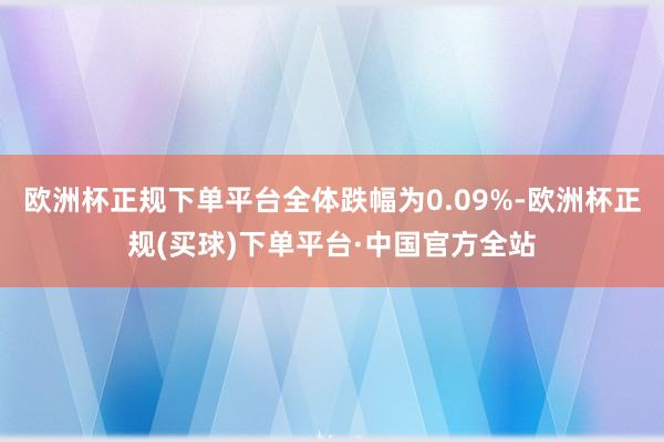 欧洲杯正规下单平台全体跌幅为0.09%-欧洲杯正规(买球)下单平台·中国官方全站