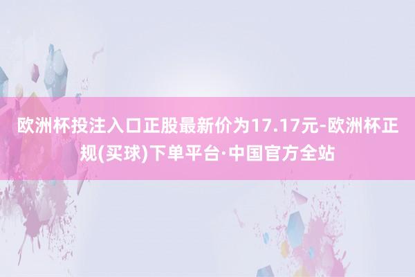 欧洲杯投注入口正股最新价为17.17元-欧洲杯正规(买球)下单平台·中国官方全站