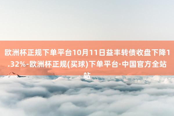 欧洲杯正规下单平台10月11日益丰转债收盘下降1.32%-欧洲杯正规(买球)下单平台·中国官方全站