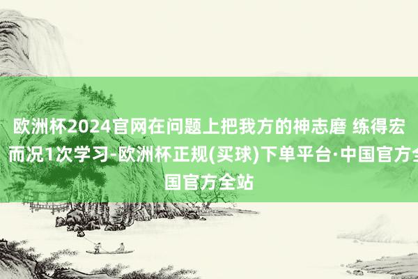 欧洲杯2024官网在问题上把我方的神志磨 练得宏大！而况1次学习-欧洲杯正规(买球)下单平台·中国官方全站