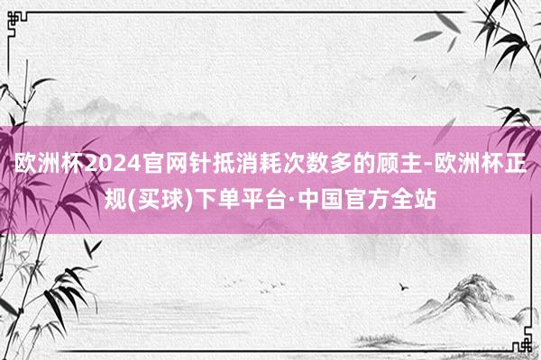 欧洲杯2024官网针抵消耗次数多的顾主-欧洲杯正规(买球)下单平台·中国官方全站