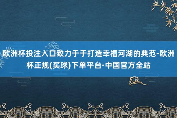 欧洲杯投注入口致力于于打造幸福河湖的典范-欧洲杯正规(买球)下单平台·中国官方全站