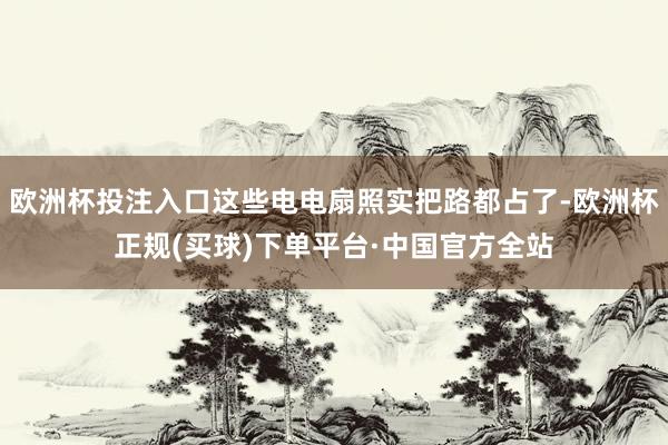 欧洲杯投注入口这些电电扇照实把路都占了-欧洲杯正规(买球)下单平台·中国官方全站