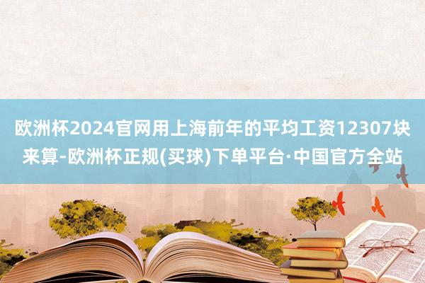 欧洲杯2024官网用上海前年的平均工资12307块来算-欧洲杯正规(买球)下单平台·中国官方全站