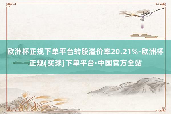 欧洲杯正规下单平台转股溢价率20.21%-欧洲杯正规(买球)下单平台·中国官方全站