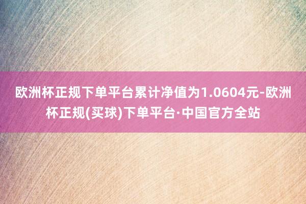 欧洲杯正规下单平台累计净值为1.0604元-欧洲杯正规(买球)下单平台·中国官方全站