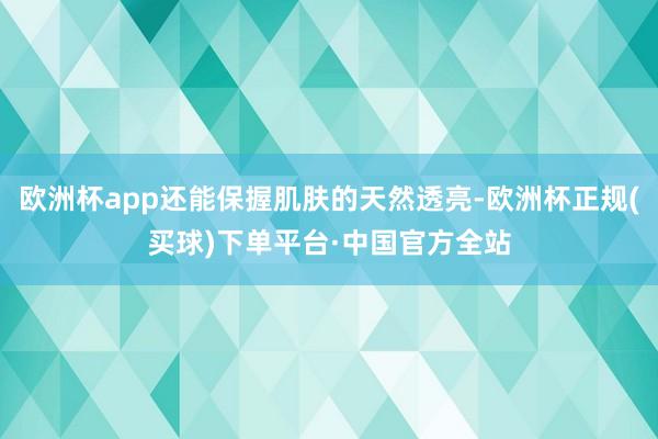 欧洲杯app还能保握肌肤的天然透亮-欧洲杯正规(买球)下单平台·中国官方全站