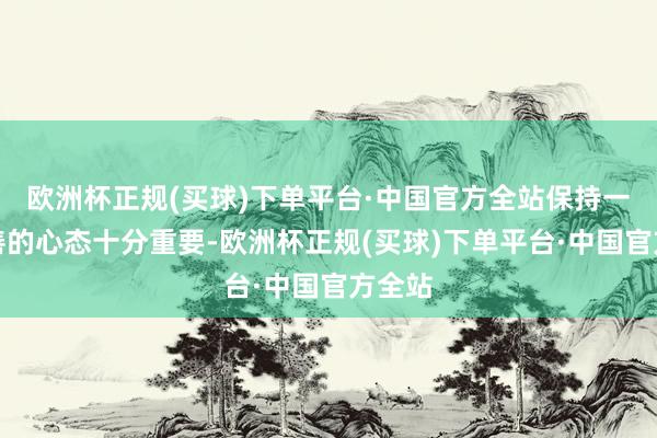 欧洲杯正规(买球)下单平台·中国官方全站保持一颗良善的心态十分重要-欧洲杯正规(买球)下单平台·中国官方全站