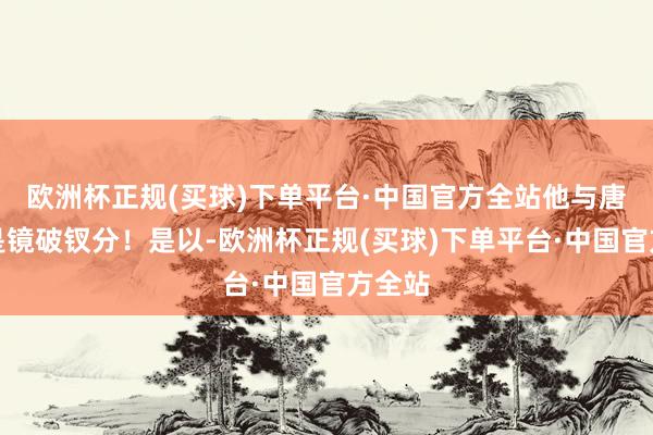 欧洲杯正规(买球)下单平台·中国官方全站他与唐家仍是镜破钗分！是以-欧洲杯正规(买球)下单平台·中国官方全站