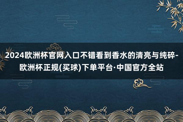 2024欧洲杯官网入口不错看到香水的清亮与纯碎-欧洲杯正规(买球)下单平台·中国官方全站