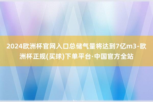 2024欧洲杯官网入口总储气量将达到7亿m3-欧洲杯正规(买球)下单平台·中国官方全站