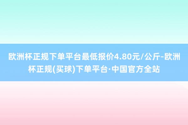 欧洲杯正规下单平台最低报价4.80元/公斤-欧洲杯正规(买球)下单平台·中国官方全站