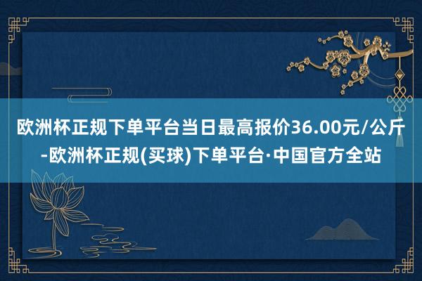 欧洲杯正规下单平台当日最高报价36.00元/公斤-欧洲杯正规(买球)下单平台·中国官方全站