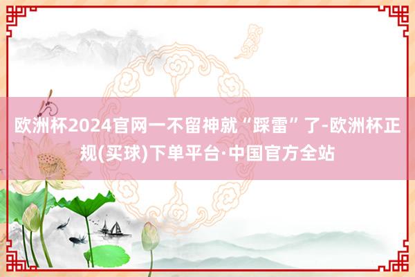 欧洲杯2024官网一不留神就“踩雷”了-欧洲杯正规(买球)下单平台·中国官方全站