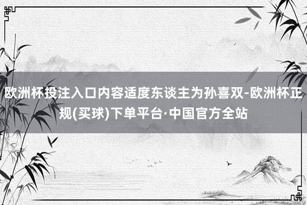 欧洲杯投注入口内容适度东谈主为孙喜双-欧洲杯正规(买球)下单平台·中国官方全站