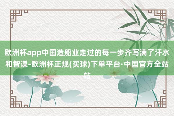 欧洲杯app中国造船业走过的每一步齐写满了汗水和智谋-欧洲杯正规(买球)下单平台·中国官方全站