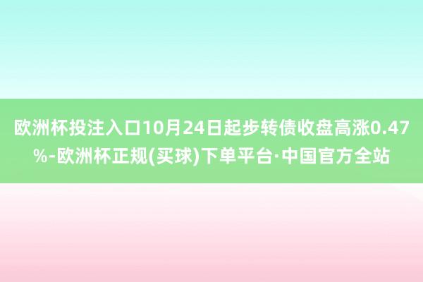 欧洲杯投注入口10月24日起步转债收盘高涨0.47%-欧洲杯正规(买球)下单平台·中国官方全站