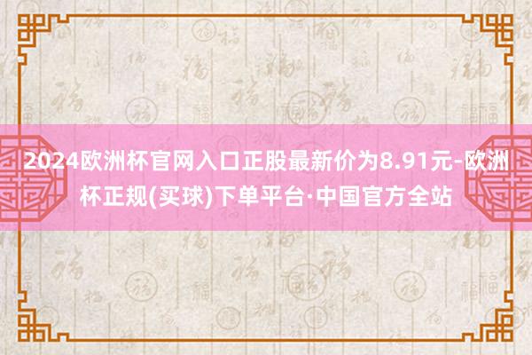 2024欧洲杯官网入口正股最新价为8.91元-欧洲杯正规(买球)下单平台·中国官方全站