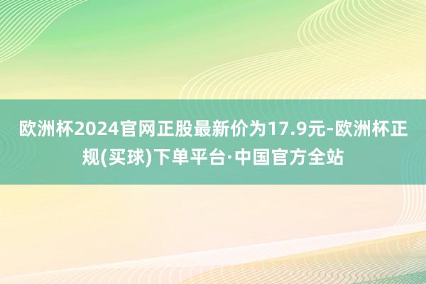 欧洲杯2024官网正股最新价为17.9元-欧洲杯正规(买球)下单平台·中国官方全站