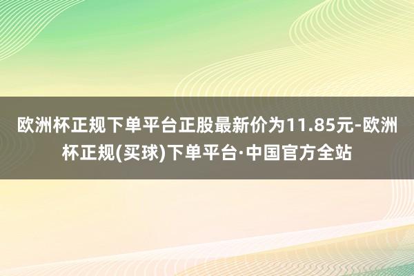 欧洲杯正规下单平台正股最新价为11.85元-欧洲杯正规(买球)下单平台·中国官方全站