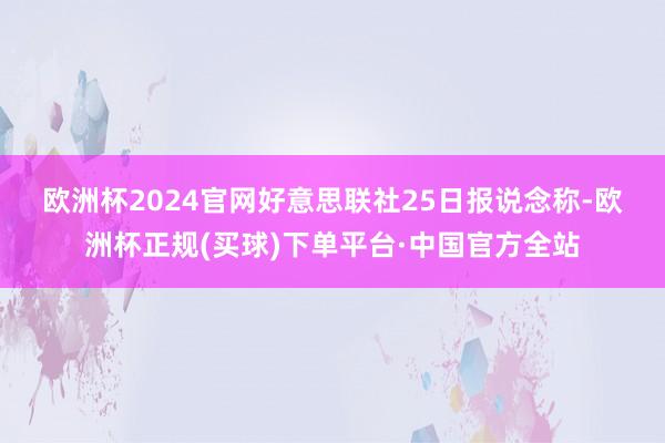 欧洲杯2024官网　　好意思联社25日报说念称-欧洲杯正规(买球)下单平台·中国官方全站