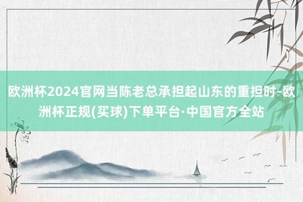 欧洲杯2024官网当陈老总承担起山东的重担时-欧洲杯正规(买球)下单平台·中国官方全站