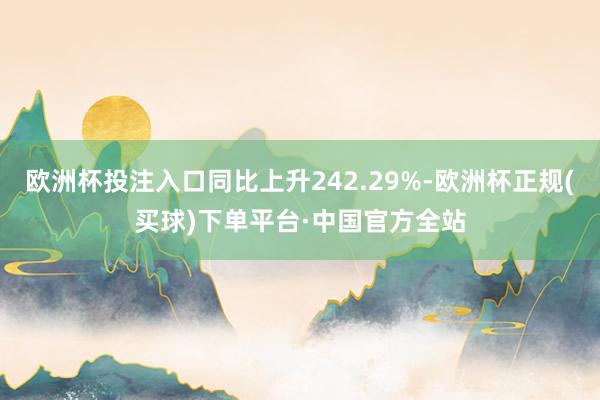 欧洲杯投注入口同比上升242.29%-欧洲杯正规(买球)下单平台·中国官方全站