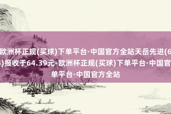 欧洲杯正规(买球)下单平台·中国官方全站天岳先进(688234)报收于64.39元-欧洲杯正规(买球)下单平台·中国官方全站