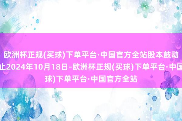 欧洲杯正规(买球)下单平台·中国官方全站股本鼓动变化：截止2024年10月18日-欧洲杯正规(买球)下单平台·中国官方全站