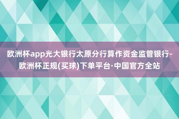 欧洲杯app光大银行太原分行算作资金监管银行-欧洲杯正规(买球)下单平台·中国官方全站