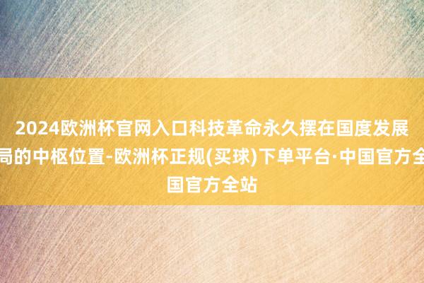 2024欧洲杯官网入口科技革命永久摆在国度发展全局的中枢位置-欧洲杯正规(买球)下单平台·中国官方全站