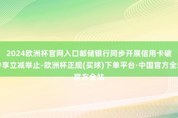 2024欧洲杯官网入口邮储银行同步开展信用卡破钞享立减举止-欧洲杯正规(买球)下单平台·中国官方全站