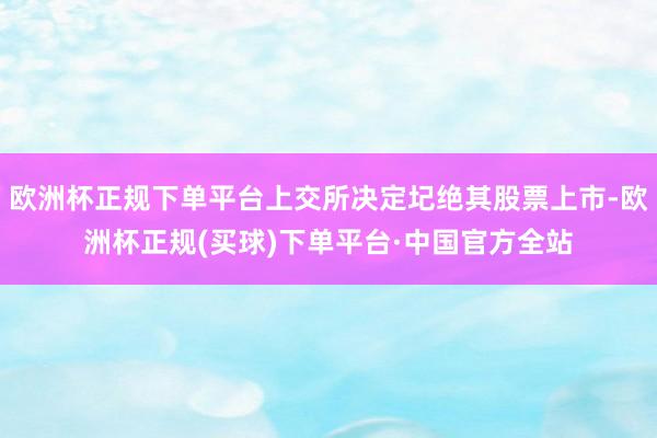 欧洲杯正规下单平台上交所决定圮绝其股票上市-欧洲杯正规(买球)下单平台·中国官方全站