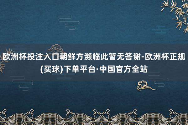 欧洲杯投注入口朝鲜方濒临此暂无答谢-欧洲杯正规(买球)下单平台·中国官方全站