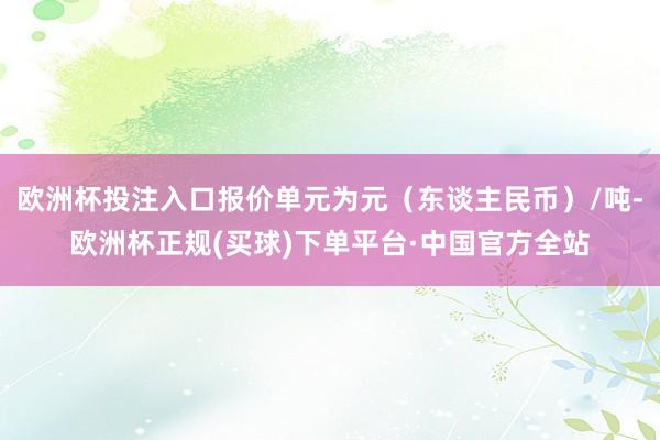 欧洲杯投注入口报价单元为元（东谈主民币）/吨-欧洲杯正规(买球)下单平台·中国官方全站