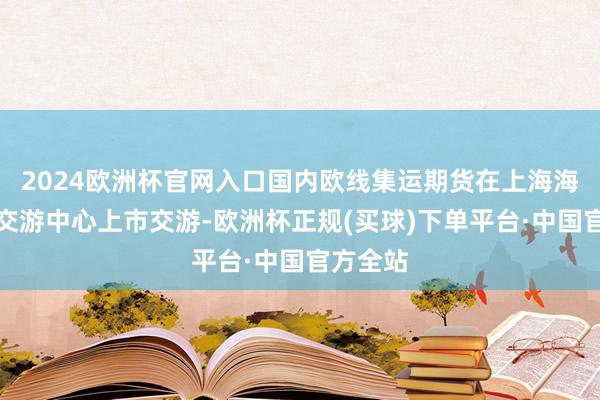 2024欧洲杯官网入口国内欧线集运期货在上海海外动力交游中心上市交游-欧洲杯正规(买球)下单平台·中国官方全站