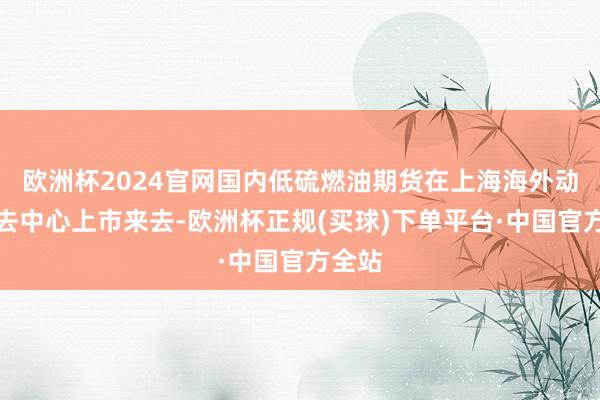 欧洲杯2024官网国内低硫燃油期货在上海海外动力来去中心上市来去-欧洲杯正规(买球)下单平台·中国官方全站