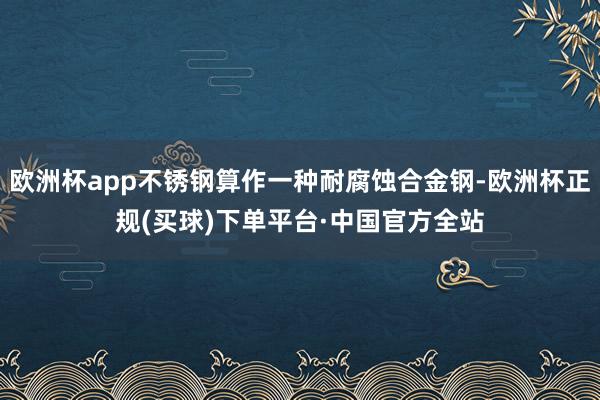 欧洲杯app不锈钢算作一种耐腐蚀合金钢-欧洲杯正规(买球)下单平台·中国官方全站