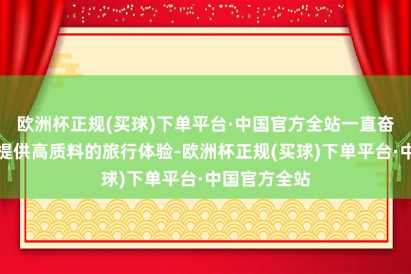 欧洲杯正规(买球)下单平台·中国官方全站一直奋力于为用户提供高质料的旅行体验-欧洲杯正规(买球)下单平台·中国官方全站