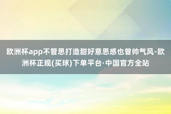 欧洲杯app不管思打造甜好意思感也曾帅气风-欧洲杯正规(买球)下单平台·中国官方全站