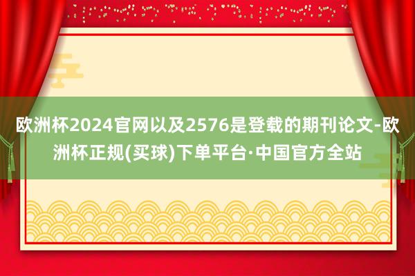 欧洲杯2024官网以及2576是登载的期刊论文-欧洲杯正规(买球)下单平台·中国官方全站